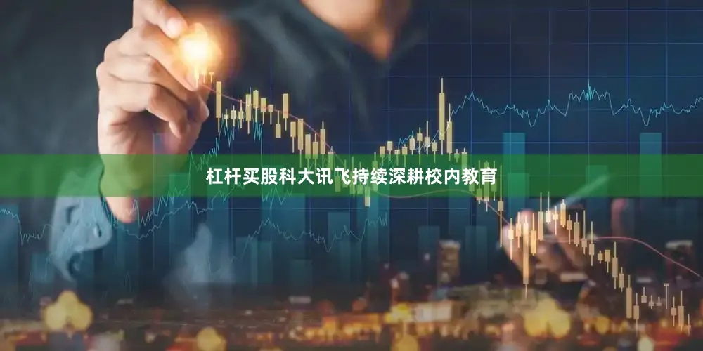 杠杆买股科大讯飞持续深耕校内教育