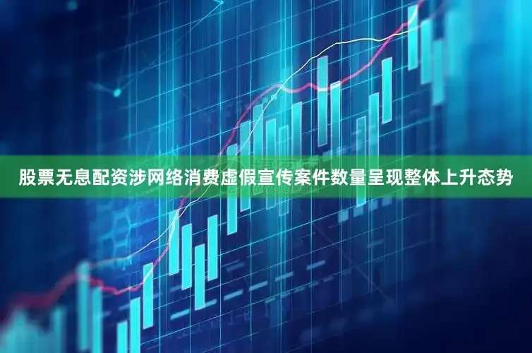股票无息配资涉网络消费虚假宣传案件数量呈现整体上升态势