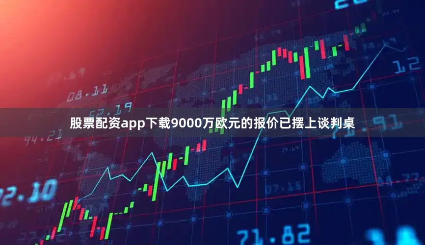 股票配资app下载9000万欧元的报价已摆上谈判桌